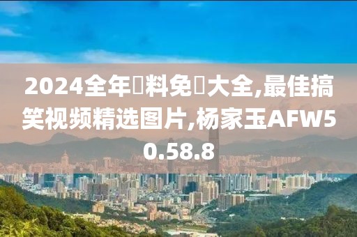 2024全年資料免費大全,最佳搞笑视频精选图片,杨家玉AFW50.58.8