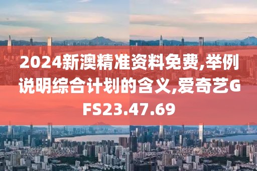 2024新澳精准资料免费,举例说明综合计划的含义,爱奇艺GFS23.47.69
