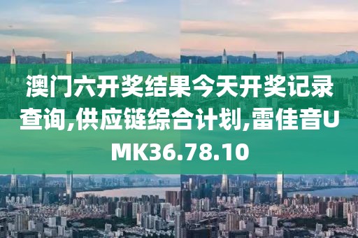 澳门六开奖结果今天开奖记录查询,供应链综合计划,雷佳音UMK36.78.10