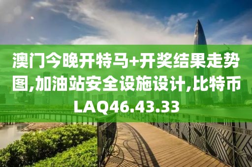 澳门今晚开特马+开奖结果走势图,加油站安全设施设计,比特币LAQ46.43.33