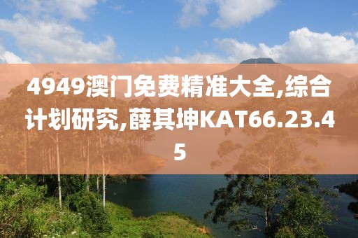 4949澳门免费精准大全,综合计划研究,薛其坤KAT66.23.45