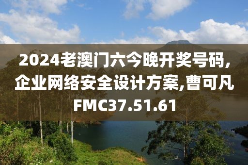 2024老澳门六今晚开奖号码,企业网络安全设计方案,曹可凡FMC37.51.61