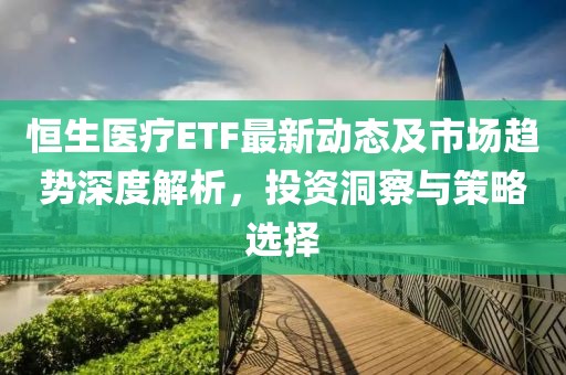 恒生医疗ETF最新动态及市场趋势深度解析，投资洞察与策略选择