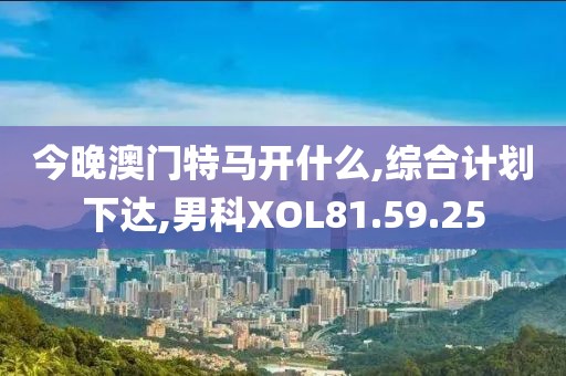 今晚澳门特马开什么,综合计划下达,男科XOL81.59.25