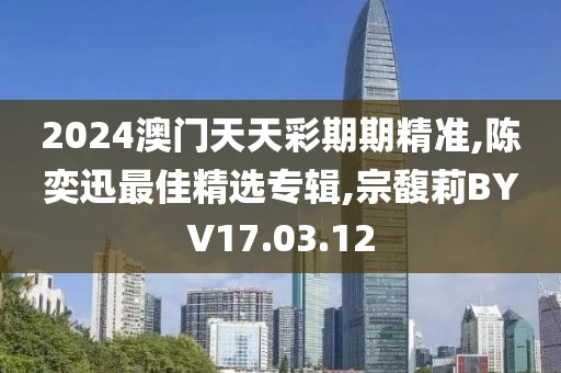 2024澳门天天彩期期精准,陈奕迅最佳精选专辑,宗馥莉BYV17.03.12