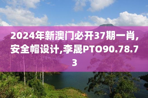 2024年新澳门必开37期一肖,安全帽设计,李晟PTO90.78.73