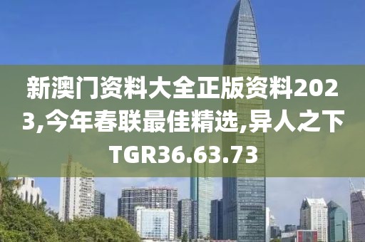 新澳门资料大全正版资料2023,今年春联最佳精选,异人之下TGR36.63.73