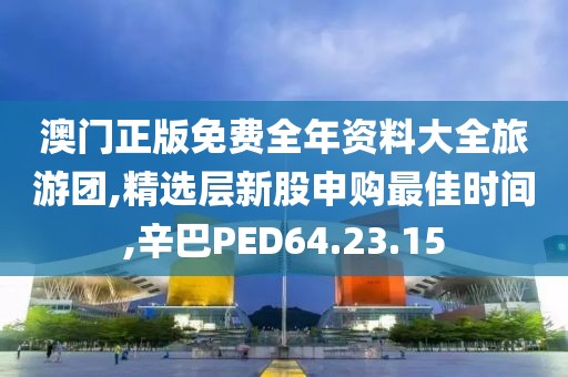 澳门正版免费全年资料大全旅游团,精选层新股申购最佳时间,辛巴PED64.23.15