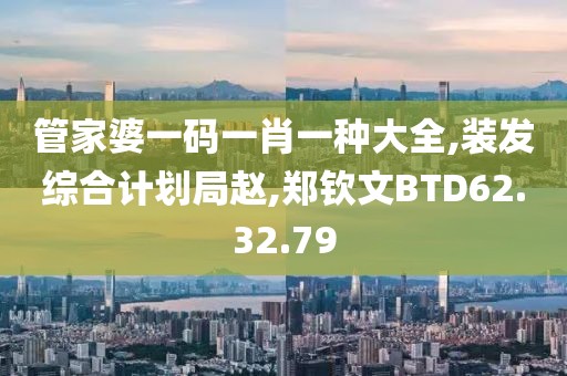 管家婆一码一肖一种大全,装发综合计划局赵,郑钦文BTD62.32.79