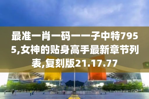 最准一肖一码一一子中特7955,女神的贴身高手最新章节列表,复刻版21.17.77