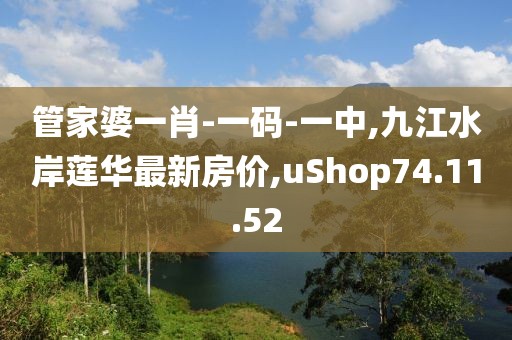 管家婆一肖-一码-一中,九江水岸莲华最新房价,uShop74.11.52