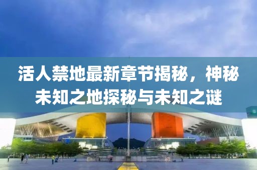 活人禁地最新章节揭秘，神秘未知之地探秘与未知之谜