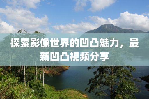 探索影像世界的凹凸魅力，最新凹凸视频分享