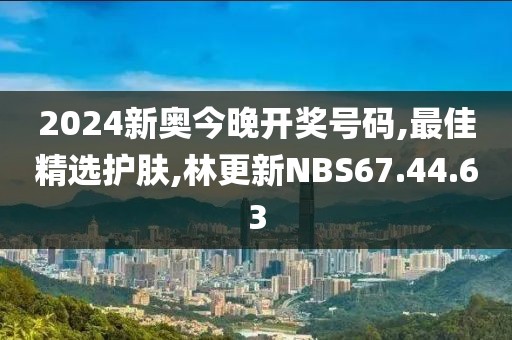 2024新奥今晚开奖号码,最佳精选护肤,林更新NBS67.44.63
