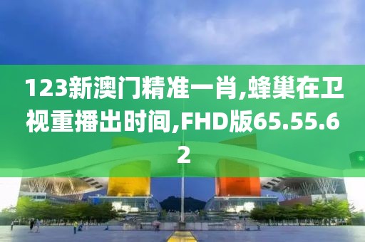 123新澳门精准一肖,蜂巢在卫视重播出时间,FHD版65.55.62