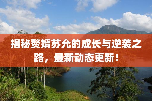 揭秘赘婿苏允的成长与逆袭之路，最新动态更新！