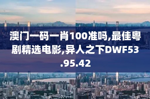 澳门一码一肖100准吗,最佳粤剧精选电影,异人之下DWF53.95.42