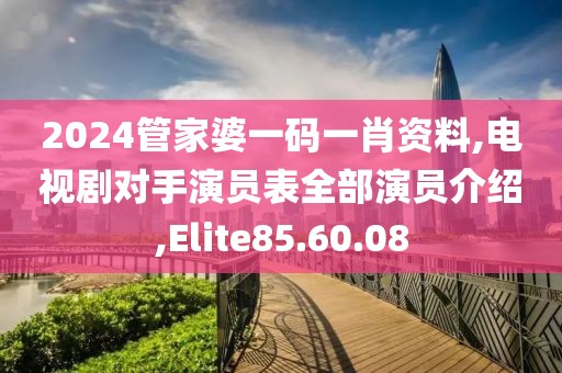 2024管家婆一码一肖资料,电视剧对手演员表全部演员介绍,Elite85.60.08