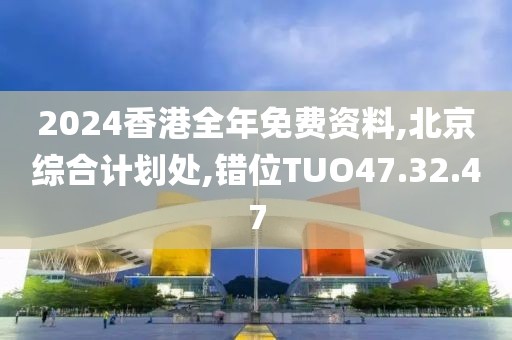 2024香港全年免费资料,北京综合计划处,错位TUO47.32.47
