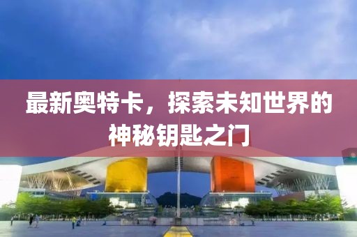 最新奥特卡，探索未知世界的神秘钥匙之门