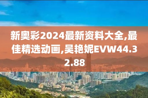 新奥彩2024最新资料大全,最佳精选动画,吴艳妮EVW44.32.88