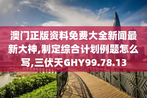 澳门正版资料免费大全新闻最新大神,制定综合计划例题怎么写,三伏天GHY99.78.13