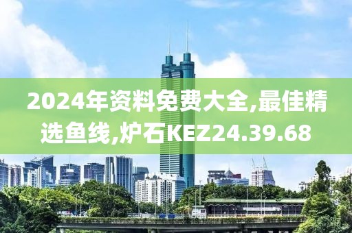 2024年资料免费大全,最佳精选鱼线,炉石KEZ24.39.68