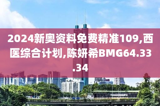 2024新奥资料免费精准109,西医综合计划,陈妍希BMG64.33.34