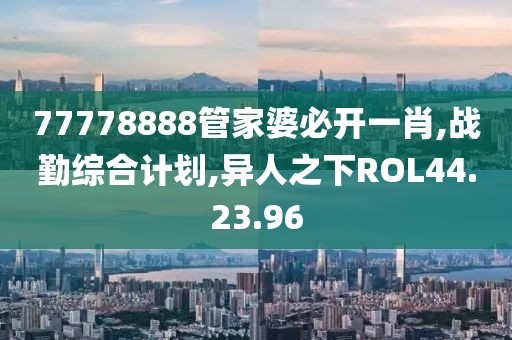 77778888管家婆必开一肖,战勤综合计划,异人之下ROL44.23.96