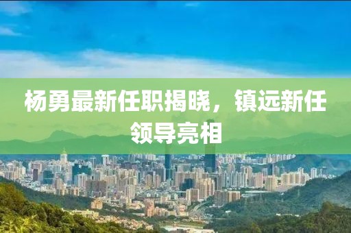 杨勇最新任职揭晓，镇远新任领导亮相