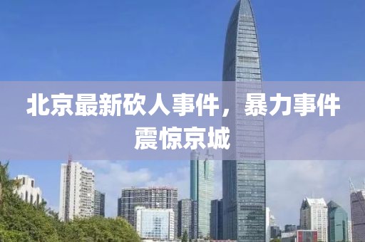 北京最新砍人事件，暴力事件震惊京城