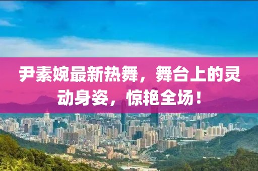 尹素婉最新热舞，舞台上的灵动身姿，惊艳全场！