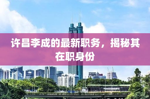许昌李成的最新职务，揭秘其在职身份