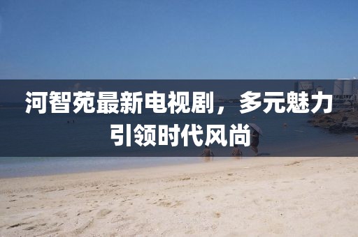 河智苑最新电视剧，多元魅力引领时代风尚