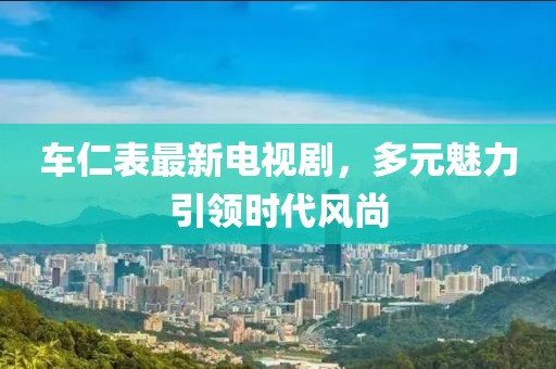 车仁表最新电视剧，多元魅力引领时代风尚