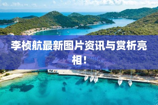 李桢航最新图片资讯与赏析亮相！