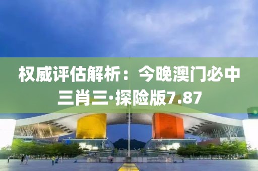 权威评估解析：今晚澳门必中三肖三·探险版7.87