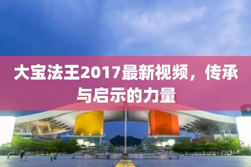 大宝法王2017最新视频，传承与启示的力量