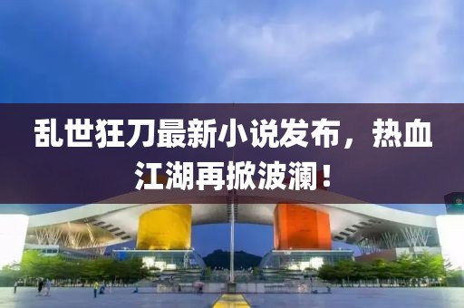 乱世狂刀最新小说发布，热血江湖再掀波澜！