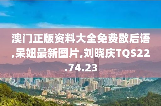 澳门正版资料大全免费歇后语,呆妞最新图片,刘晓庆TQS22.74.23