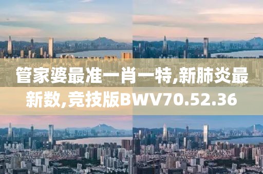 管家婆最准一肖一特,新肺炎最新数,竞技版BWV70.52.36
