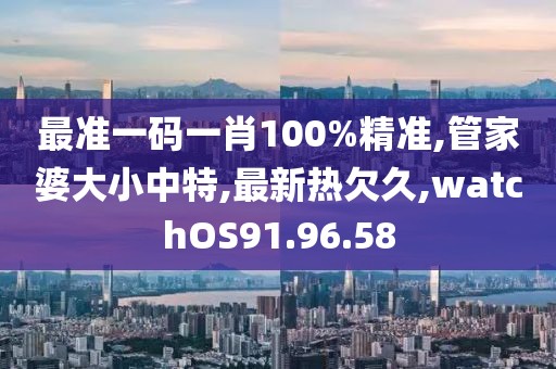 最准一码一肖100%精准,管家婆大小中特,最新热欠久,watchOS91.96.58