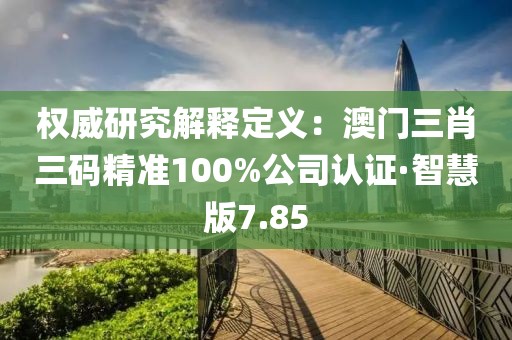 权威研究解释定义：澳门三肖三码精准100%公司认证·智慧版7.85