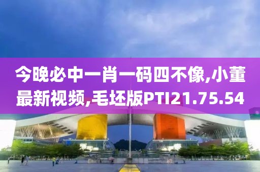 今晚必中一肖一码四不像,小董最新视频,毛坯版PTI21.75.54