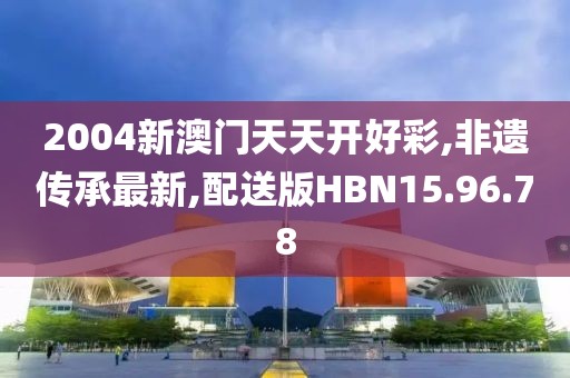 2004新澳门天天开好彩,非遗传承最新,配送版HBN15.96.78