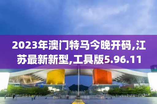 2023年澳门特马今晚开码,江苏最新新型,工具版5.96.11