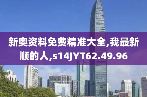 新奥资料免费精准大全,我最新顺的人,s14JYT62.49.96