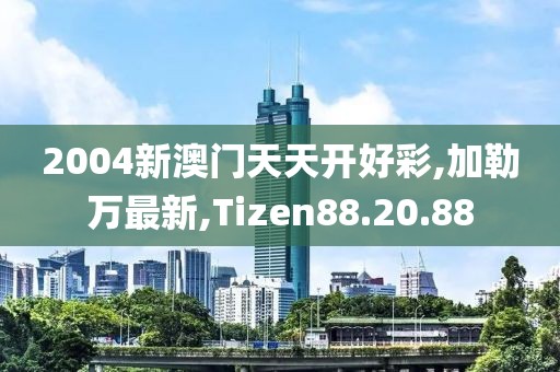 2004新澳门天天开好彩,加勒万最新,Tizen88.20.88