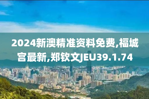 2024新澳精准资料免费,福城宫最新,郑钦文JEU39.1.74