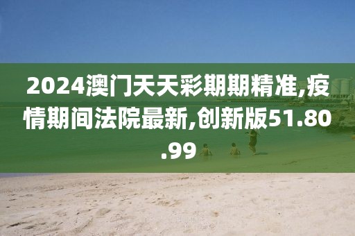 2024澳门天天彩期期精准,疫情期间法院最新,创新版51.80.99
